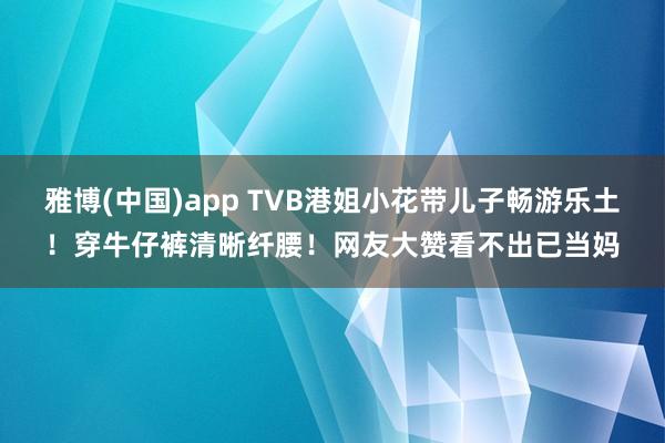 雅博(中国)app TVB港姐小花带儿子畅游乐土！穿牛仔裤清晰纤腰！网友大赞看不出已当妈