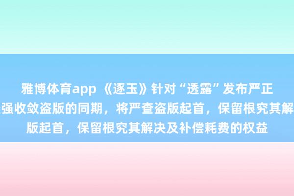 雅博体育app 《逐玉》针对“透露”发布严正声明：严厉训斥并坚强收敛盗版的同期，将严查盗版起首，保留根究其解决及补偿耗费的权益