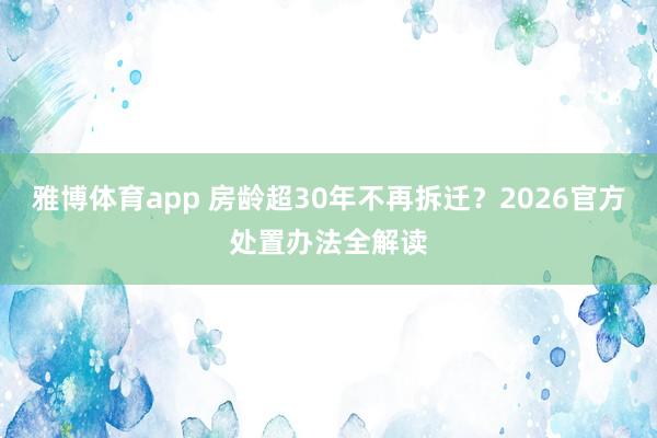 雅博体育app 房龄超30年不再拆迁？2026官方处置办法全解读