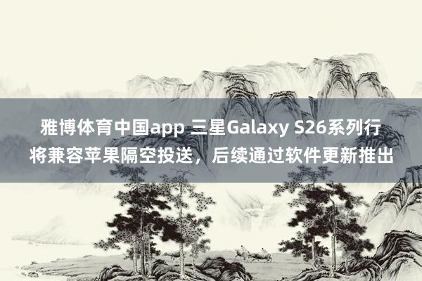 雅博体育中国app 三星Galaxy S26系列行将兼容苹果隔空投送，后续通过软件更新推出