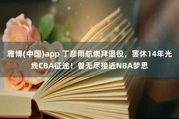 雅博(中国)app 丁彦雨航崇拜退役，罢休14年光线CBA征途！曾无尽接近NBA梦思