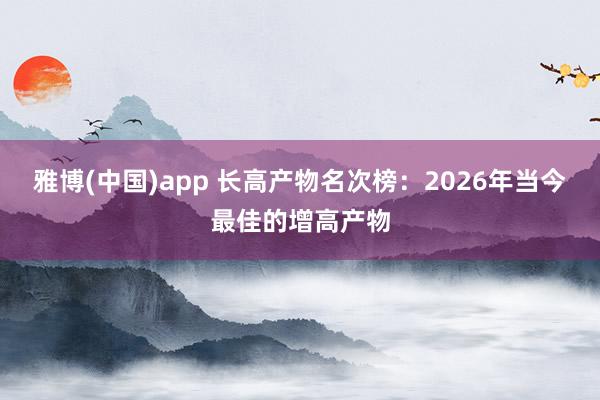 雅博(中国)app 长高产物名次榜：2026年当今最佳的增高产物