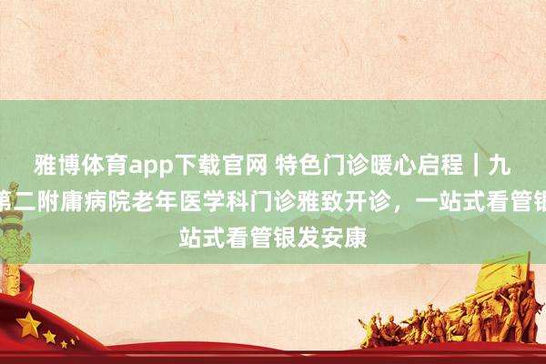 雅博体育app下载官网 特色门诊暖心启程｜九江学院第二附庸病院老年医学科门诊雅致开诊，一站式看管银发安康