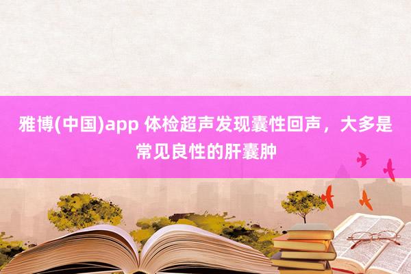 雅博(中国)app 体检超声发现囊性回声，大多是常见良性的肝囊肿