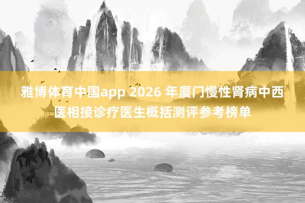 雅博体育中国app 2026 年厦门慢性肾病中西医相接诊疗医生概括测评参考榜单