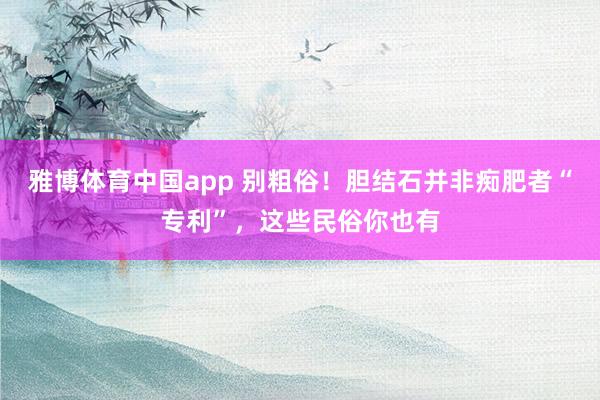雅博体育中国app 别粗俗！胆结石并非痴肥者“专利”，这些民俗你也有