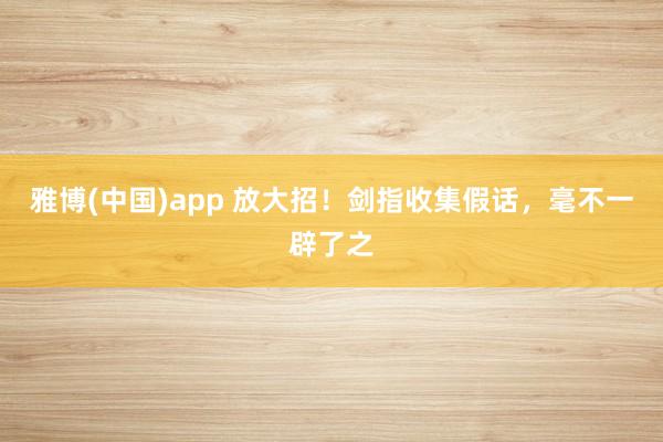 雅博(中国)app 放大招！剑指收集假话，<a href=