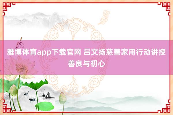 雅博体育app下载官网 吕文扬慈善家用行动讲授善良与初心