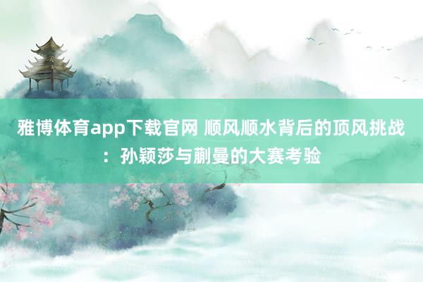 雅博体育app下载官网 顺风顺水背后的顶风挑战：孙颖莎与蒯曼的大赛考验