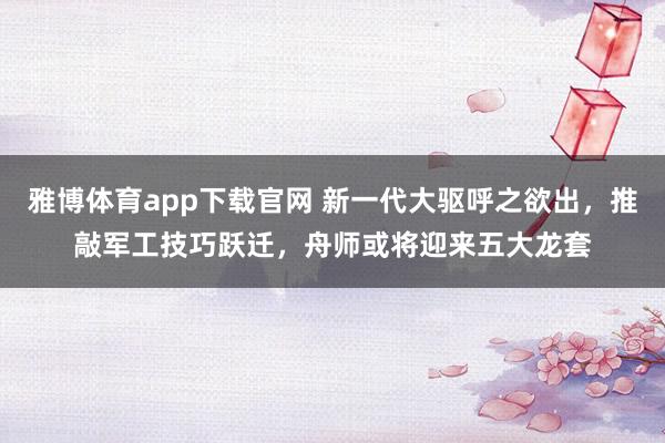雅博体育app下载官网 新一代大驱呼之欲出，推敲军工技巧跃迁，舟师或将迎来五大龙套