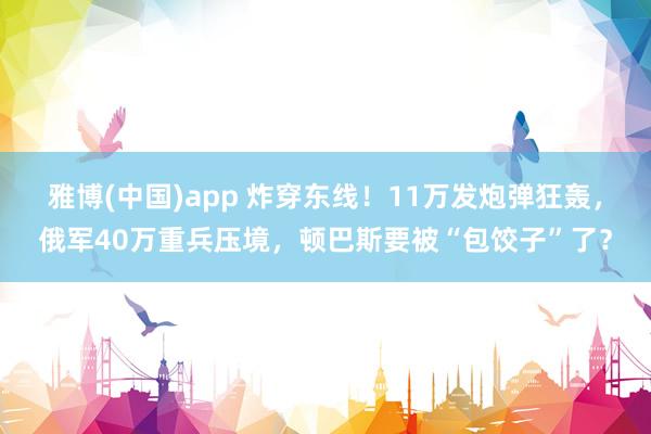 雅博(中国)app 炸穿东线！11万发炮弹狂轰，俄军40万重兵压境，顿巴斯要被“包饺子”了？