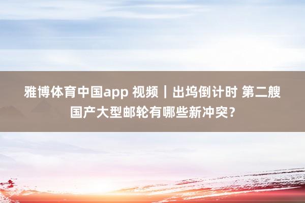 雅博体育中国app 视频｜出坞倒计时 第二艘国产大型邮轮有哪些新冲突？