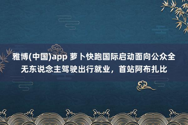 雅博(中国)app 萝卜快跑国际启动面向公众全无东说念主驾驶出行就业，首站阿布扎比