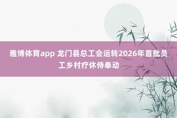 雅博体育app 龙门县总工会运转2026年首批员工乡村疗休侍奉动