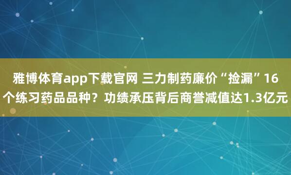 雅博体育app下载官网 三力制药廉价“捡漏”16个练习药品品种？功绩承压背后商誉减值达1.3亿元