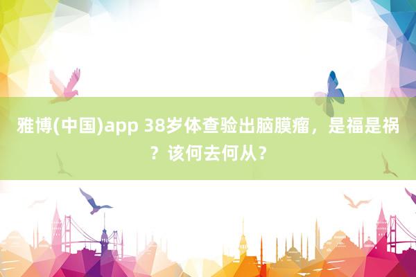 雅博(中国)app 38岁体查验出脑膜瘤，是福是祸？该何去何从？