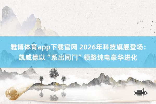雅博体育app下载官网 2026年科技旗舰登场：凯威德以“系出同门”领路纯电豪华进化