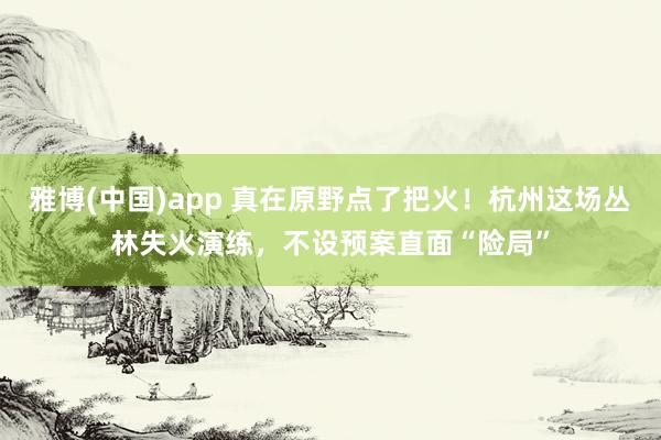 雅博(中国)app 真在原野点了把火！杭州这场丛林失火演练，不设预案直面“险局”