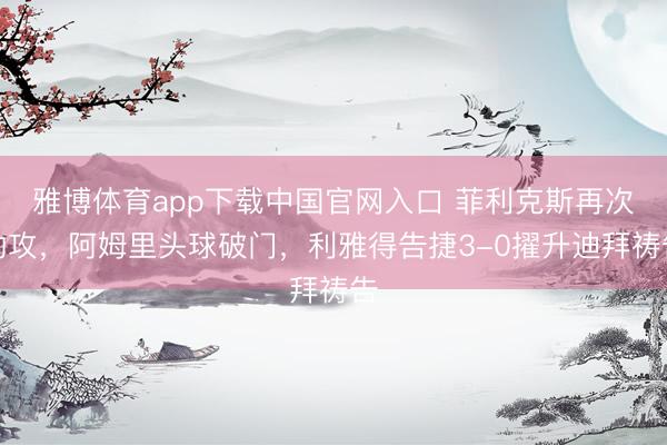 雅博体育app下载中国官网入口 菲利克斯再次助攻，阿姆里头球破门，利雅得告捷3-0擢升迪拜祷告