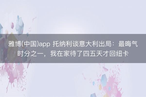 雅博(中国)app 托纳利谈意大利出局：最晦气时分之一，我在家待了四五天才回纽卡