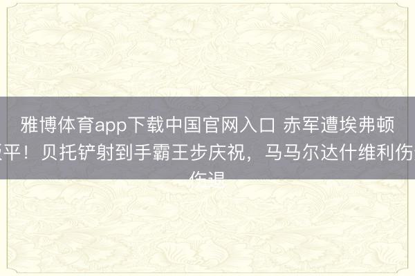 雅博体育app下载中国官网入口 赤军遭埃弗顿扳平！贝托铲射到手霸王步庆祝，马马尔达什维利伤退