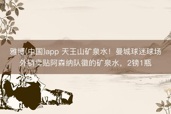 雅博(中国)app 天王山矿泉水！曼城球迷球场外销卖贴阿森纳队徽的矿泉水，2镑1瓶