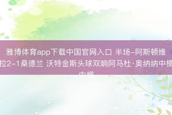 雅博体育app下载中国官网入口 半场-阿斯顿维拉2-1桑德兰 沃特金斯头球双响阿马杜·奥纳纳中楣