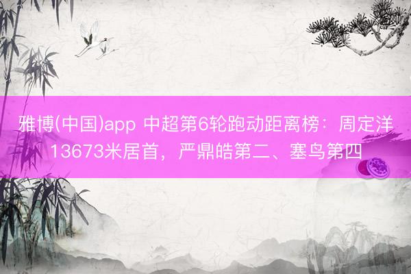 雅博(中国)app 中超第6轮跑动距离榜：周定洋13673米居首，严鼎皓第二、塞鸟第四