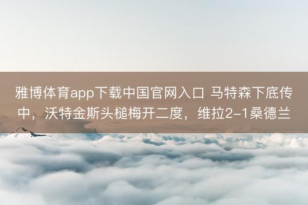 雅博体育app下载中国官网入口 马特森下底传中，沃特金斯头槌梅开二度，维拉2-1桑德兰
