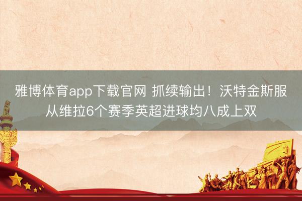 雅博体育app下载官网 抓续输出！沃特金斯服从维拉6个赛季英超进球均八成上双