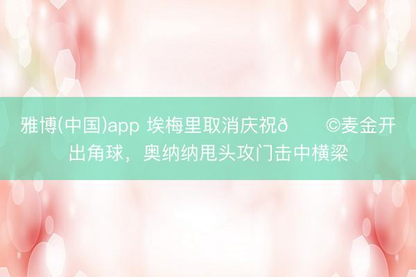雅博(中国)app 埃梅里取消庆祝😩麦金开出角球，奥纳纳甩头攻门击中横梁