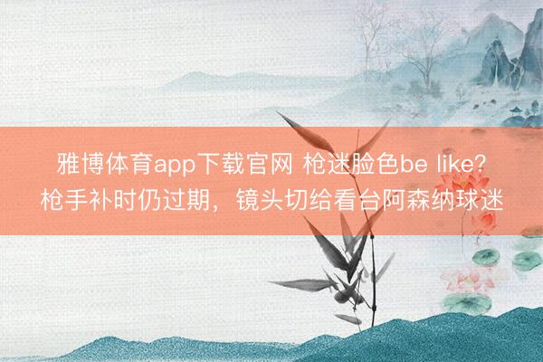 雅博体育app下载官网 枪迷脸色be like？枪手补时仍过期，镜头切给看台阿森纳球迷