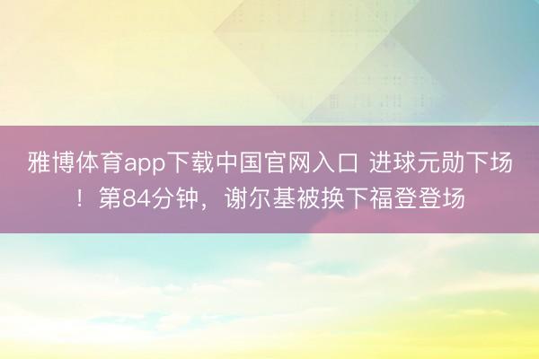 雅博体育app下载中国官网入口 进球元勋下场！第84分钟，谢尔基被换下福登登场