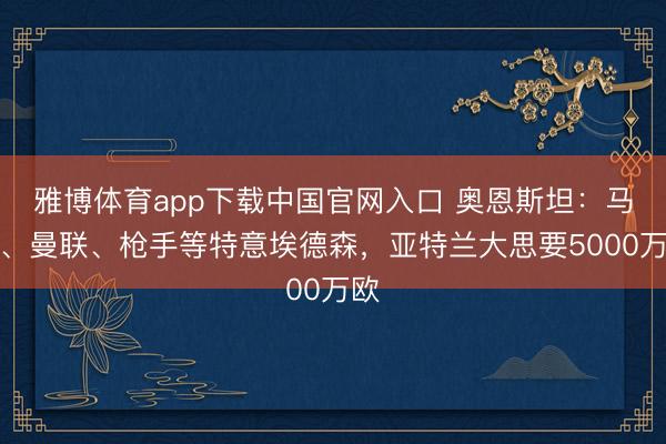 雅博体育app下载中国官网入口 奥恩斯坦：马竞、曼联、枪手等特意埃德森，亚特兰大思要5000万欧