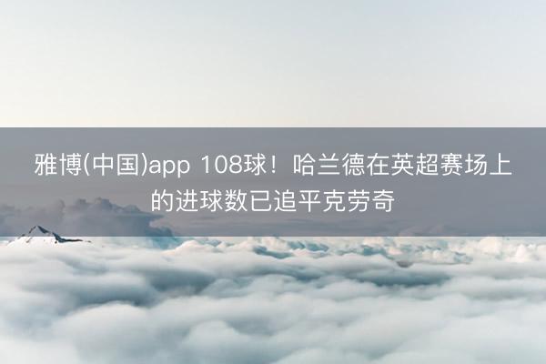 雅博(中国)app 108球！哈兰德在英超赛场上的进球数已追平克劳奇