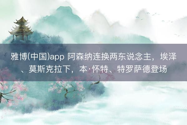 雅博(中国)app 阿森纳连换两东说念主，埃泽、莫斯克拉下，本·怀特、特罗萨德登场