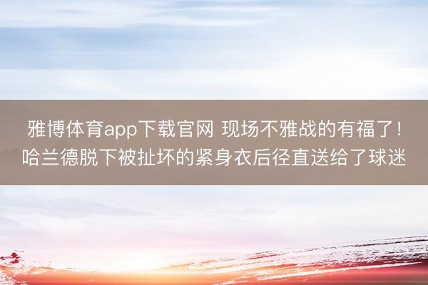 雅博体育app下载官网 现场不雅战的有福了！哈兰德脱下被扯坏的紧身衣后径直送给了球迷