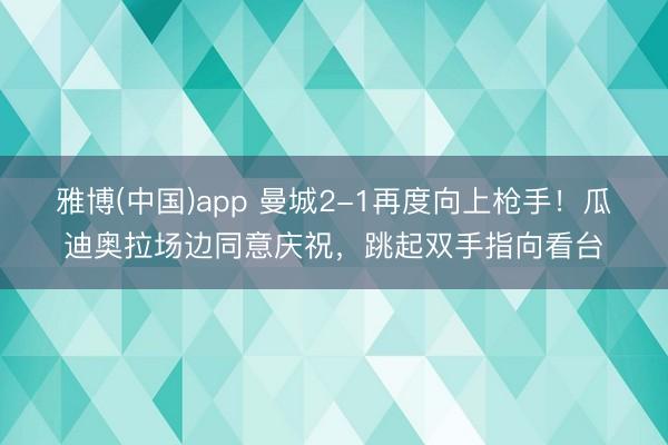 雅博(中国)app 曼城2-1再度向上枪手！瓜迪奥拉场边同意庆祝，<a href=
