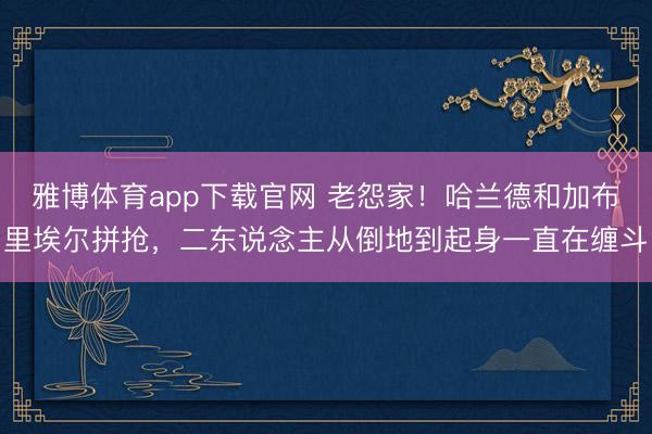 雅博体育app下载官网 老怨家！哈兰德和加布里埃尔拼抢，二东说念主从倒地到起身一直在缠斗