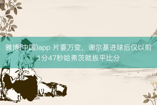雅博(中国)app 片霎万变，谢尔基进球后仅以前1分47秒哈弗茨就扳平比分