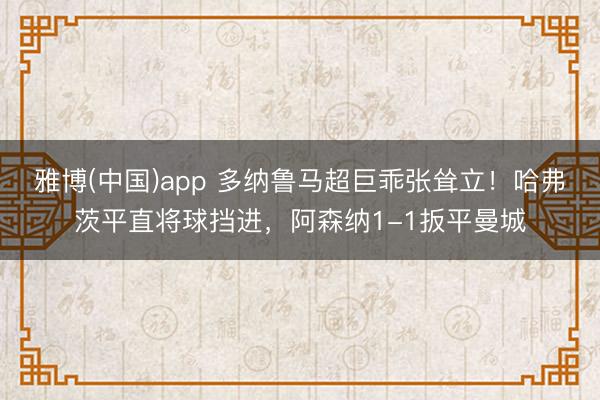 雅博(中国)app 多纳鲁马超巨乖张耸立！哈弗茨平直将球挡进，阿森纳1-1扳平曼城