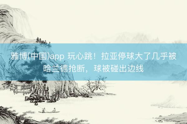 雅博(中国)app 玩心跳！拉亚停球大了几乎被哈兰德抢断，球被碰出边线