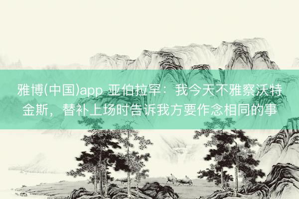 雅博(中国)app 亚伯拉罕：我今天不雅察沃特金斯，替补上场时告诉我方要作念相同的事
