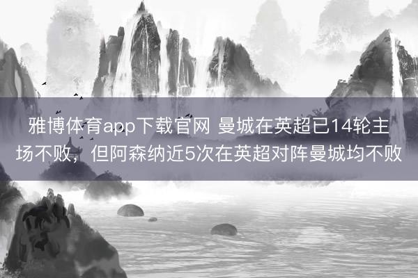 雅博体育app下载官网 曼城在英超已14轮主场不败，但阿森纳近5次在英超对阵曼城均不败