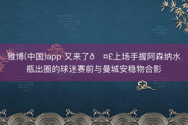 雅博(中国)app 又来了🤣上场手握阿森纳水瓶出圈的球迷赛前与曼城安稳物合影