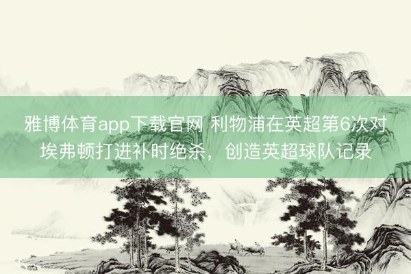 雅博体育app下载官网 利物浦在英超第6次对埃弗顿打进补时绝杀，创造英超球队记录