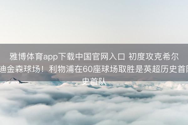 雅博体育app下载中国官网入口 初度攻克希尔·迪金森球场！利物浦在60座球场取胜是英超历史首队
