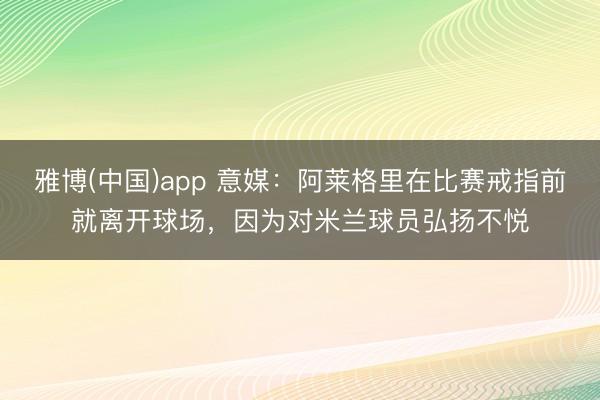 雅博(中国)app 意媒：阿莱格里在比赛戒指前就离开球场，因为对米兰球员弘扬不悦