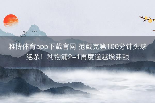 雅博体育app下载官网 范戴克第100分钟头球绝杀！利物浦2-1再度逾越埃弗顿