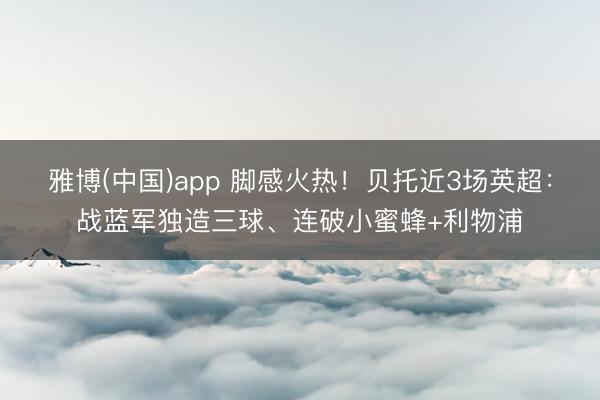 雅博(中国)app 脚感火热！贝托近3场英超：战蓝军独造三球、连破小蜜蜂+利物浦